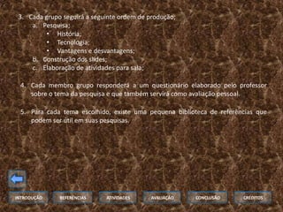 3. Cada grupo seguirá a seguinte ordem de produção;
     a. Pesquisa;
          • História;
          • Tecnologia;
          • Vantagens e desvantagens;
     b. Construção dos slides;
     c. Elaboração de atividades para sala;

 4. Cada membro grupo responderá a um questionário elaborado pelo professor
    sobre o tema da pesquisa e que também servirá como avaliação pessoal.

 5. Para cada tema escolhido, existe uma pequena biblioteca de referências que
    podem ser útil em suas pesquisas.




INTRODUÇÃO    REFERÊNCIAS    ATIVIDADES     AVALIAÇÃO   CONCLUSÃO     CRÉDITOS
 