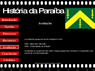 História da Paraíba Créditos Conclusão Avaliação Recursos Processo Tarefas Introdução Avaliação A avaliação proposta nesta webquest será: 70%  - Questões Desafio 30%  - Curiosidade da Cidade Avaliando as respostas das duas etapas propostas, teremos o somatório com a nota de seu desempenho. Webquest desenvolvida por Rodrigo Andrade 