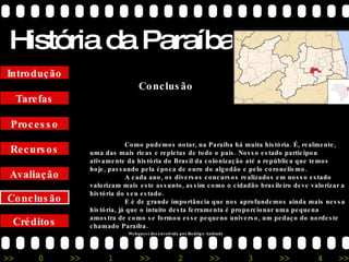 História da Paraíba Créditos Conclusão Avaliação Recursos Processo Tarefas Introdução Conclusão Como pudemos notar, na Paraíba há muita história. É, realmente, uma das mais ricas e repletas de todo o país. Nosso estado participou ativamente da história do Brasil da colonização até a república que temos hoje, passando pela época de ouro do algodão e pelo coronelismo. A cada ano, os diversos concursos realizados em nosso estado valorizam mais este assunto, assim como o cidadão brasileiro deve valorizar a história do seu estado. E é de grande importância que nos aprofundemos ainda mais nessa história, já que o intuito desta ferramenta é proporcionar uma pequena amostra de como se formou esse pequeno universo, um pedaço do nordeste chamado Paraíba. Webquest desenvolvida por Rodrigo Andrade 