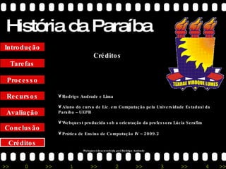 História da Paraíba Créditos Conclusão Avaliação Recursos Processo Tarefas Introdução Créditos Rodrigo Andrade e Lima Aluno do curso de Lic. em Computação pela Universidade Estadual da Paraíba – UEPB Webquest produzida sob a orientação da professora Lúcia Serafim Prática de Ensino de Computação IV –  2009.2 Webquest desenvolvida por Rodrigo Andrade 
