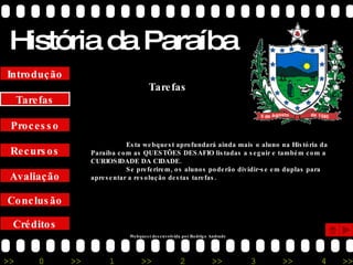 História da Paraíba Créditos Conclusão Avaliação Recursos Processo Tarefas Introdução Esta webquest aprofundará ainda mais o aluno na História da Paraíba com as QUESTÕES DESAFIO listadas a seguir e também com a CURIOSIDADE DA CIDADE. Se preferirem, os alunos poderão dividir-se em duplas para apresentar a resolução destas tarefas. Tarefas Webquest desenvolvida por Rodrigo Andrade 
