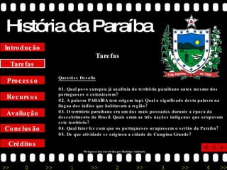 História da Paraíba Créditos Conclusão Avaliação Recursos Processo Tarefas Introdução Questões Desafio 01.  Qual povo europeu já usufruía do território paraibano antes mesmo dos portugueses o colonizarem? 02.  A palavra PARAÍBA tem origem tupi. Qual o significado desta palavra na língua dos índios que habitavam a região? 03.  O território paraibano era um dos mais povoados durante a época do descobrimento do Brasil. Quais eram as três nações indígenas que ocupavam este território? 04.  Qual fator fez com que os portugueses ocupassem o sertão da Paraíba? 05.  De que atividade se originou a cidade de Campina Grande? Tarefas Webquest desenvolvida por Rodrigo Andrade 