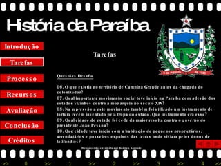História da Paraíba Créditos Conclusão Avaliação Recursos Processo Tarefas Introdução Questões Desafio 06.  O que existia no território de Campina Grande antes da chegada do colonizador? 07.  Qual importante movimento social teve início na Paraíba com adesão dos estados vizinhos contra a monarquia no século XIX? 08.  Na repressão a este movimento também foi utilizado um instrumento de tortura recém inventado pela tropa do estado. Que instrumento era esse? 09.  Qual cidade do estado foi cede da maior revolta contra o governo do presidente João Pessoa? 10.  Que cidade teve início com a habitação de pequenos proprietários, arrendatários e posseiros expulsos das terras onde viviam pelos donos de latifúndios? Tarefas Webquest desenvolvida por Rodrigo Andrade 
