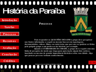 História da Paraíba Créditos Conclusão Avaliação Recursos Processo Tarefas Introdução Para responder as QUESTÕES DESAFIO o grupo deve pesquisar nas fontes informadas a seguir ou mesmo buscar em reportagens, documentários, vídeos, filmes ou entrevistas que por sua vez podem ser feitas pelo próprio grupo a um professor de história, por exemplo. Quanto à CURIOSIDADE DA CIDADE, o grupo deve seguir a mesma linha de pesquisa de modo que traga para apreciação algum fato curioso, inusitado ou mesmo de grande importância histórica sobre sua cidade. Algo que poucas pessoas tenham conhecimento. Processo Webquest desenvolvida por Rodrigo Andrade 