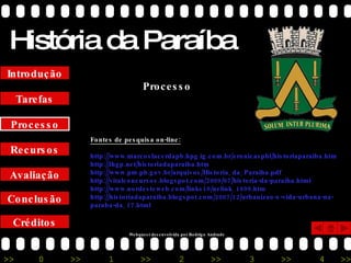 História da Paraíba Créditos Conclusão Avaliação Recursos Processo Tarefas Introdução Fontes de pesquisa on-line: http://www.marcoslacerdapb.hpg.ig.com.br/cronicaspbl/historiaparaiba.htm http://ihgp.net/historiadaparaiba.htm http://www.pm.pb.gov.br/arquivos/Historia_da_Paraiba.pdf http://vitalconcursos.blogspot.com/2009/07/historia-da-paraiba.html http://www.nordesteweb.com/links10/nelink_1899.htm http://historiadaparaiba.blogspot.com/2007/12/urbanizao-e-vida-urbana-na-paraba-da_17.html Processo Webquest desenvolvida por Rodrigo Andrade 