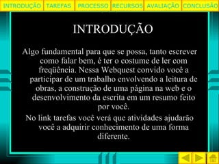 INTRODUÇÃO Algo fundamental para que se possa, tanto escrever como falar bem, é ter o costume de ler com freqüência. Nessa Webquest convido você a participar de um trabalho envolvendo a leitura de obras, a construção de uma página na web e o desenvolvimento da escrita em um resumo feito por você. No link tarefas você verá que atividades ajudarão você a adquirir conhecimento de uma forma diferente. TAREFAS PROCESSO RECURSOS AVALIAÇÃO INTRODUÇÃO CONCLUSÃO 