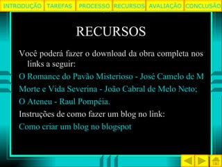 RECURSOS Você poderá fazer o download da obra completa nos links a seguir: O Romance do Pavão Misterioso - José Camelo de Melo;  Morte e Vida Severina - João Cabral de Melo Neto;  O Ateneu - Raul Pompéia.  Instruções de como fazer um blog no link: Como criar um blog no blogspot TAREFAS PROCESSO RECURSOS AVALIAÇÃO INTRODUÇÃO CONCLUSÃO 