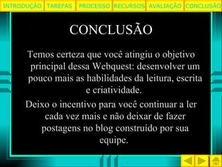 CONCLUSÃO Temos certeza que você atingiu o objetivo principal dessa Webquest: desenvolver um pouco mais as habilidades da leitura, escrita e criatividade.  Deixo o incentivo para você continuar a ler cada vez mais e não deixar de fazer postagens no blog construído por sua equipe.  TAREFAS PROCESSO RECURSOS AVALIAÇÃO INTRODUÇÃO CONCLUSÃO 