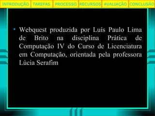 Webquest produzida por Luís Paulo Lima de Brito na disciplina Prática de Computação IV do Curso de Licenciatura em Computação, orientada pela professora Lúcia Serafim TAREFAS PROCESSO RECURSOS AVALIAÇÃO INTRODUÇÃO CONCLUSÃO 