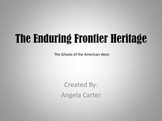 The Enduring Frontier Heritage
        The Ghosts of the American West




            Created By:
           Angela Carter
 