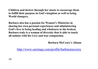 Children and desires through her music to encourage them
to fulfill their purpose in God’s kingdom as well as being
World changers.

Barbara also has a passion for Women’s Ministries in
sharing her own personal experiences and administering
God’s love to bring healing and wholeness to the broken.
Barbara truly is a woman of diversity that is able to touch
all nations with his Love and true compassion.

                                 Barbara McCrary’s Album

       http://www.ourstage.com/profile/barbaramccrary

10
 