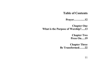 Table of Contents
                  Prayer…………12

                        Chapter One
What is the Purpose of Worship?….13

                      Chapter Two
                     Press On….19

                    Chapter Three
             Be Transformed……22


                                11
 