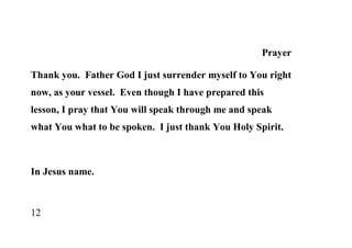 Prayer

Thank you. Father God I just surrender myself to You right
now, as your vessel. Even though I have prepared this
lesson, I pray that You will speak through me and speak
what You what to be spoken. I just thank You Holy Spirit.



In Jesus name.



12
 