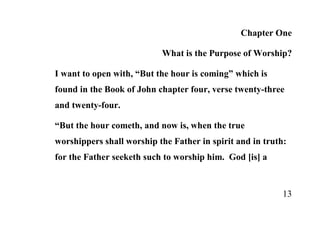 Chapter One

                           What is the Purpose of Worship?

I want to open with, “But the hour is coming” which is
found in the Book of John chapter four, verse twenty-three
and twenty-four.

“But the hour cometh, and now is, when the true
worshippers shall worship the Father in spirit and in truth:
for the Father seeketh such to worship him. God [is] a



                                                           13
 