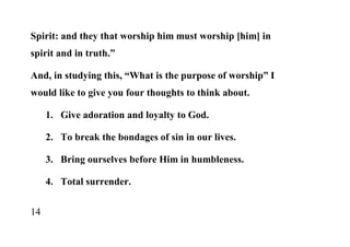 Spirit: and they that worship him must worship [him] in
spirit and in truth.”

And, in studying this, “What is the purpose of worship” I
would like to give you four thoughts to think about.

     1. Give adoration and loyalty to God.

     2. To break the bondages of sin in our lives.

     3. Bring ourselves before Him in humbleness.

     4. Total surrender.


14
 