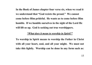 In the Book of James chapter four verse six, when we read it
we understand that “God resists the proud.” We cannot
come before Him prideful. He wants us to come before Him
humble. If we humble ourselves in the sight of the Lord He
will lift us up. God is seeking out true worshippers.

          “What does it mean to worship in Spirit?”

To worship in Spirit means to worship the Father in Christ
with all your heart, soul, and all your might. We must not
take this lightly. Worship can be done in any form such as:

                                                          15
 
