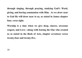 through singing, through praying, studying God’s Word,
giving, and having communion with Him. As we draw near
to God He will draw near to us, as stated in James chapter
four, verse eight.

Worship is a time when we give deep, sincere, awesome
respect, and Love—along with fearing the One who created
us as stated in the Book of Acts, chapter seventeen verses
twenty-four and twenty-five.




16
 