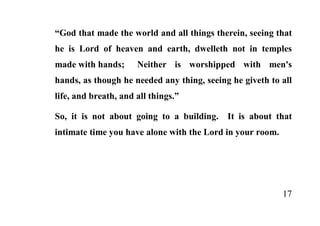 “God that made the world and all things therein, seeing that
he is Lord of heaven and earth, dwelleth not in temples
made with hands;      Neither is worshipped with men's
hands, as though he needed any thing, seeing he giveth to all
life, and breath, and all things.”

So, it is not about going to a building.    It is about that
intimate time you have alone with the Lord in your room.




                                                           17
 