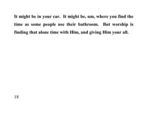 It might be in your car. It might be, um, where you find the
time as some people use their bathroom. But worship is
finding that alone time with Him, and giving Him your all.




18
 