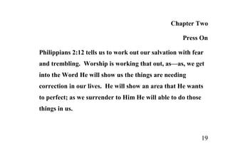 Chapter Two

                                                     Press On

Philippians 2:12 tells us to work out our salvation with fear
and trembling. Worship is working that out, as—as, we get
into the Word He will show us the things are needing
correction in our lives. He will show an area that He wants
to perfect; as we surrender to Him He will able to do those
things in us.



                                                              19
 