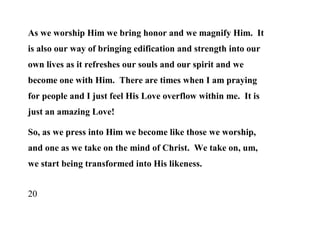 As we worship Him we bring honor and we magnify Him. It
is also our way of bringing edification and strength into our
own lives as it refreshes our souls and our spirit and we
become one with Him. There are times when I am praying
for people and I just feel His Love overflow within me. It is
just an amazing Love!

So, as we press into Him we become like those we worship,
and one as we take on the mind of Christ. We take on, um,
we start being transformed into His likeness.


20
 