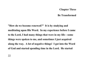 Chapter Three

                                            Be Transformed


”How do we become renewed?” It is by studying and
meditating upon His Word. In my experience before I came
to the Lord, I had many things that were in my life—some
things were spoken to me, and sometimes I just acquired
along the way. A lot of negative things! I got into the Word
of God and started spending time in the Lord. He started

22
 