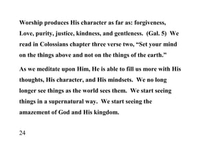 Worship produces His character as far as: forgiveness,
Love, purity, justice, kindness, and gentleness. (Gal. 5) We
read in Colossians chapter three verse two, “Set your mind
on the things above and not on the things of the earth.”

As we meditate upon Him, He is able to fill us more with His
thoughts, His character, and His mindsets. We no long
longer see things as the world sees them. We start seeing
things in a supernatural way. We start seeing the
amazement of God and His kingdom.


24
 