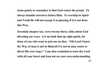 Some points to remember is that God resists the proud. To
always humble ourselves before Him. To worship in Spirit
and Truth He will not accept it as pleasing if it is not done
this Way.

Jeremiah chapter ten, verse twenty-three, talks about God
directing our ways. Let me look that up right quick, for
those of you who want to join me on that. “Oh Lord I know
the Way of man is not in Himself it is not in man wants to
direct His own steps.” I am also reminded to trust the Lord
with all your heart and lean not on your own understanding
                                                                25
 