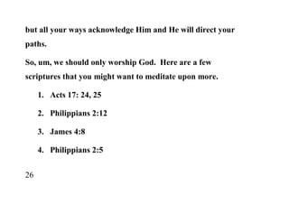 but all your ways acknowledge Him and He will direct your
paths.

So, um, we should only worship God. Here are a few
scriptures that you might want to meditate upon more.

     1. Acts 17: 24, 25

     2. Philippians 2:12

     3. James 4:8

     4. Philippians 2:5


26
 