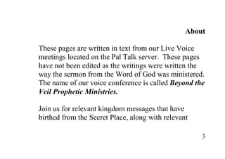 About

These pages are written in text from our Live Voice
meetings located on the Pal Talk server. These pages
have not been edited as the writings were written the
way the sermon from the Word of God was ministered.
The name of our voice conference is called Beyond the
Veil Prophetic Ministries.

Join us for relevant kingdom messages that have
birthed from the Secret Place, along with relevant

                                                     3
 