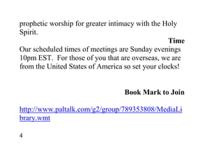 prophetic worship for greater intimacy with the Holy
Spirit.
                                                 Time
Our scheduled times of meetings are Sunday evenings
10pm EST. For those of you that are overseas, we are
from the United States of America so set your clocks!


                                 Book Mark to Join

http://www.paltalk.com/g2/group/789353808/MediaLi
brary.wmt

4
 