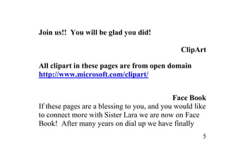 Join us!! You will be glad you did!

                                               ClipArt

All clipart in these pages are from open domain
http://www.microsoft.com/clipart/


                                             Face Book
If these pages are a blessing to you, and you would like
to connect more with Sister Lara we are now on Face
Book! After many years on dial up we have finally
                                                      5
 