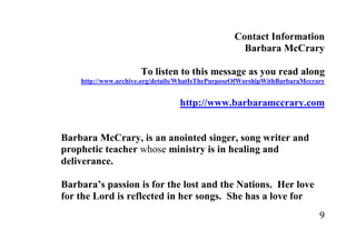 Contact Information
                                                    Barbara McCrary

                      To listen to this message as you read along
    http://www.archive.org/details/WhatIsThePurposeOfWorshipWithBarbaraMccrary


                                  http://www.barbaramccrary.com


Barbara McCrary, is an anointed singer, song writer and
prophetic teacher whose ministry is in healing and
deliverance.

Barbara’s passion is for the lost and the Nations. Her love
for the Lord is reflected in her songs. She has a love for
                                                                            9
 