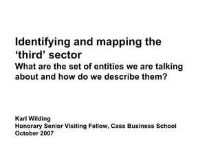 Karl Wilding Honorary Senior Visiting Fellow, Cass Business School October 2007 Identifying and mapping the ‘third’   sector  What are the set of entities we are talking about and how do we describe them? 