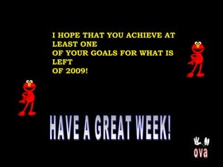 HAVE A GREAT WEEK! ova I HOPE THAT YOU ACHIEVE AT LEAST ONE OF YOUR GOALS FOR WHAT IS LEFT  OF 2009!  