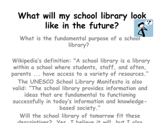 What will my school library look like in the future? What is the fundamental purpose of a school library?   Wikipedia’s definition: "A school library is a library within a school where students, staff, and often, parents ... have access to a variety of resources.“ The UNESCO School Library Manifesto is also valid: “The school library provides information and ideas that are fundamental to functioning successfully in today’s information and knowledge-based society.” Will the school library of tomorrow fit these descriptions?  Yes, I believe it will, but I also believe that it will be a place of interaction, where learning is “cool”.    