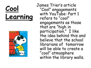 Cool LearningJames Trier’s article “Cool” engagements with YouTube: Part 1 refers to “cool” engagements as those that are “high in participation.”  I like the idea behind this and believe that the school librarians of  tomorrow will be able to create a “cool” atmosphere within the library walls.