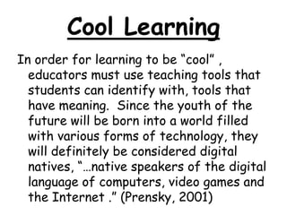 Cool LearningIn order for learning to be “cool” , educators must use teaching tools that students can identify with, tools that have meaning.  Since the youth of the future will be born into a world filled with various forms of technology, they will definitely be considered digital natives, “…native speakers of the digital language of computers, video games and the Internet .” (Prensky, 2001)