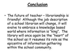 ConclusionThe future of teacher – librarianship is friendly!  Although the job description of a school librarian will change, it will evolve to embrace a knowledge based world where information is “king”.  The library will once again be the “heart” of  the school as it resumes its role as the epicentre of information gathering within the school community.