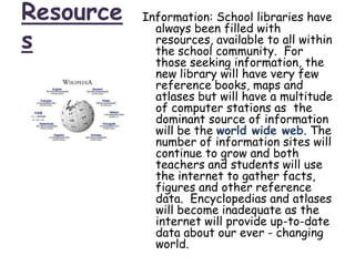 ResourcesInformation: School libraries have always been filled with resources, available to all within the school community.  For those seeking information, the new library will have very few reference books, maps and atlases but will have a multitude of computer stations as  the dominant source of information will be the world wide web. The number of information sites will continue to grow and both teachers and students will use the internet to gather facts, figures and other reference data.  Encyclopedias and atlases will become inadequate as the internet will provide up-to-date data about our ever - changing world. 