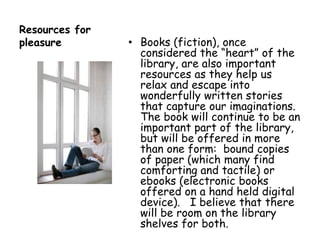 Resources for pleasureBooks (fiction), once considered the “heart” of the library, are also important resources as they help us relax and escape into wonderfully written stories that capture our imaginations.   The book will continue to be an important part of the library, but will be offered in more than one form:  bound copies of paper (which many find comforting and tactile) or ebooks (electronic books offered on a hand held digital device).   I believe that there will be room on the library shelves for both.