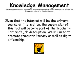 Knowledge Management (Knowledge management , in this case, will be defined as how students manage the information (knowledge) offered in the digital world.)Given that the internet will be the primary source of information, the supervision of this tool will become part of the teacher – librarian’s job description. We will need to promote computer literacy as well as digital citizenship.