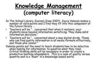 Knowledge Management(computer literacy)In The School Library Journal (June 2007), Joyce Valenza makes a number of valid points and I find they fit into this component of the future library … Teachers will be “… concerned that when it matters, your students move beyond information satisficing. They make solid information decisions.”Teachers will be “… concerned about a new digital divide. Those who can find quality information in all media formats effectively, and those who cannot.”Valenza points out the need to teach students how to be selective when looking for information, to question what they read.  Critical thinking skills will be necessary in order to create a productive learning atmosphere.  This is a case of quality versus quantity and is a “must” in a knowledge based world.  