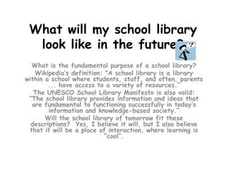 What will my school library look like in the future?,[object Object],What is the fundamental purpose of a school library? ,[object Object],Wikipedia’s definition: "A school library is a library within a school where students, staff, and often, parents ... have access to a variety of resources.“,[object Object],The UNESCO School Library Manifesto is also valid: “The school library provides information and ideas that are fundamental to functioning successfully in today’s information and knowledge-based society.”,[object Object],Will the school library of tomorrow fit these descriptions?  Yes, I believe it will, but I also believe that it will be a place of interaction, where learning is “cool”. ,[object Object]