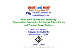 SYNERGY with ENERGY
                  Indian Energy Show 2009
                      National Conference on
           5th        Indian Energy Sector
      Wind and Conventional Electricity-
Comparative Economics for Captive Power Plants
         and Thermal Power Stations
                   Bharat J. Mehta
                Vijayant Consultants
                 Ahmedabad, India
                                        ®



                         June 17, 2009
         Wind and Conventional Electricity–Comparative Economics
 