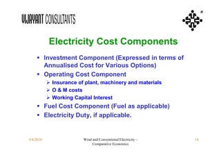 ®




            Electricity Cost Components
     Investment Component (Expressed in terms of
      Annualised Cost for Various Options)
     Operating Cost Component
            Insurance of plant, machinery and materials
            O & M costs
            Working Capital Interest
     Fuel Cost Component (Fuel as applicable)
     Electricity Duty, if applicable.


3/4/2010                 Wind and Conventional Electricity –   14
                              Comparative Economics
 