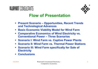 ®




            Flow of Presentation
   Present Scenario – Opportunities, Recent Trends
    and Technological Advances
   Basic Economic Viability Model for Wind Farm
   Comparative Economics of Wind Electricity vs.
    Conventional Power – Three Scenarios
   Scenario I: Wind Farm vs. Captive Power Plants
   Scenario II: Wind Farm vs. Thermal Power Stations
   Scenario III: Wind Farm specifically for Sale of
    Electricity
   Conclusions

3/4/2010         Wind and Conventional Electricity –    2
                      Comparative Economics
 