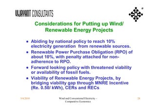 ®



           Considerations for Putting up Wind/
              Renewable Energy Projects

    ● Abiding by national policy to reach 10%
      electricity generation from renewable sources.
    ● Renewable Power Purchase Obligation (RPO) of
      about 10%, with penalty attached for non-
      adherence to RPO.
    ● Forward looking policy with threatened viability
      or availability of fossil fuels.
    ● Viability of Renewable Energy Projects, by
      bridging viability gap through MNRE Incentive
      (Re. 0.50/ kWh), CERs and RECs

3/4/2010            Wind and Conventional Electricity –   28
                         Comparative Economics
 