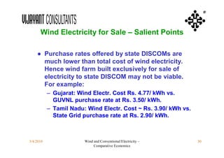 ®



      Wind Electricity for Sale – Salient Points

    ● Purchase rates offered by state DISCOMs are
      much lower than total cost of wind electricity.
      Hence wind farm built exclusively for sale of
      electricity to state DISCOM may not be viable.
      For example:
           – Gujarat: Wind Electr. Cost Rs. 4.77/ kWh vs.
             GUVNL purchase rate at Rs. 3.50/ kWh.
           – Tamil Nadu: Wind Electr. Cost ~ Rs. 3.90/ kWh vs.
             State Grid purchase rate at Rs. 2.90/ kWh.



3/4/2010                Wind and Conventional Electricity –      30
                             Comparative Economics
 