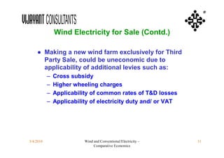 ®



               Wind Electricity for Sale (Contd.)

    ● Making a new wind farm exclusively for Third
      Party Sale, could be uneconomic due to
      applicability of additional levies such as:
           –   Cross subsidy
           –   Higher wheeling charges
           –   Applicability of common rates of T&D losses
           –   Applicability of electricity duty and/ or VAT




3/4/2010                  Wind and Conventional Electricity –   31
                               Comparative Economics
 